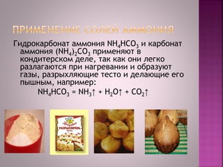 Гидрокарбонат аммония NH4HCO3 и карбонат
аммония (NH4)2CO3 применяют в
кондитерском деле, так как они легко
разлагаются при нагревании и образуют
газы, разрыхляющие тесто и делающие его
пышным, например:
NH4HCO3 = NH3↑ + Н2O↑ + CO2↑
 