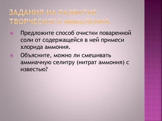  Предложите способ очистки поваренной
соли от содержащейся в ней примеси
хлорида аммония.
 Объясните, можно ли смешивать
аммиачную селитру (нитрат аммония) с
известью?
 