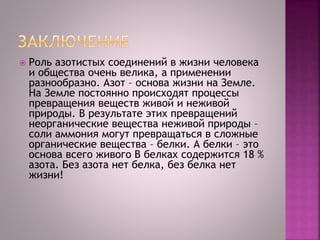  Роль азотистых соединений в жизни человека
и общества очень велика, а применении
разнообразно. Азот – основа жизни на Земле.
На Земле постоянно происходят процессы
превращения веществ живой и неживой
природы. В результате этих превращений
неорганические вещества неживой природы –
соли аммония могут превращаться в сложные
органические вещества – белки. А белки – это
основа всего живого В белках содержится 18 %
азота. Без азота нет белка, без белка нет
жизни!
 