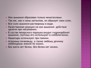  Ион аммония образован только неметаллами.
 Так же, как и ионы металлов, он образует свои соли.
 Все соли аммония растворимы в воде.
 Качественная реакция на ион аммония- действие
щелочи при нагревании.
 В состав пекарского порошка входит гидрокарбонат
аммония, поэтому его используют в хлебопечении.
 Нашатырь используют при паянии.
 Агроному-почвоведу, а также любому дачнику
необходимы знания по химии.
 Без азота нет белка, без белка нет жизни.
 