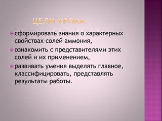  сформировать знания о характерных
свойствах солей аммония,
 ознакомить с представителями этих
солей и их применением,
 развивать умения выделять главное,
классифицировать, представлять
результаты работы.
 