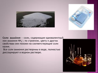 Соли аммо́ния — соли, содержащие одновалентный
ион аммония NH4
+; по строению, цвету и другим
свойствам они похожи на соответствующие соли
калия.
Все соли аммония растворимы в воде, полностью
диссоциируют в водном растворе.
 