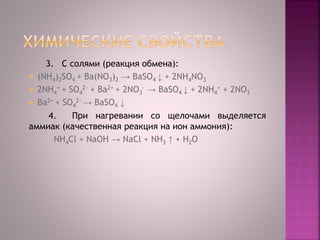 3. C солями (реакция обмена):
 (NH4)2SO4 + Ba(NO3)2 → BaSO4 ↓ + 2NH4NO3
 2NH4
+ + SO4
2- + Ba2+ + 2NO3
- → BaSO4 ↓ + 2NH4
+ + 2NO3
-
 Ba2+ + SO4
2- → BaSO4 ↓
4. При нагревании со щелочами выделяется
аммиак (качественная реакция на ион аммония):
NH4Cl + NaOH → NaCl + NH3 ↑ + Н2O
 