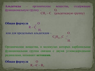 Альдегиды – органические вещества, содержащие
функциональную группу – O
СH3 – C (альдегидную группу)
Общая формула: O
R – C
H,
или для предельных альдегидов – O
CnH2n -1C
H.
Органические вещества, в молекулах которых карбонильная
функциональная группа связана с двумя углеводородными
радикалами, называют кетонами.
Общая формула: O
R1– C – R2
 