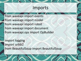 Importsfrom waveapi import eventsfrom waveapi import modelfrom waveapi import robotfrom waveapi import documentfrom waveapi.ops import OpBuilderimport loggingimport urllib2from BeautifulSoup import BeautifulSoup
