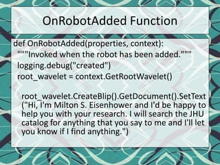 OnRobotAdded Functiondef OnRobotAdded(properties, context):  """Invoked when the robot has been added."""logging.debug("created")root_wavelet = context.GetRootWavelet()root_wavelet.CreateBlip().GetDocument().SetText("Hi, I'm Milton S. Eisenhower and I'd be happy to help you with your research. I will search the JHU catalog for anything that you say to me and I'll let you know if I find anything.")