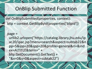 OnBlip Submitted Functiondef OnBlipSubmitted(properties, context):  blip = context.GetBlipById(properties['blipId'])  page = urllib2.urlopen("https://catalog.library.jhu.edu/ipac20/ipac.jsp?menu=search&aspect=subtab22&npp=5&ipp=20&spp=20&profile=general&ri=&index=ALTITLE&term=" + blip.GetDocument().GetText() + "&x=0&y=0&aspect=subtab22")