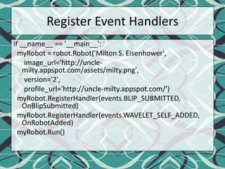 Register Event Handlersif __name__ == '__main__':myRobot = robot.Robot('Milton S. Eisenhower', image_url='http://uncle-milty.appspot.com/assets/milty.png',      version='2',profile_url='http://uncle-milty.appspot.com/')myRobot.RegisterHandler(events.BLIP_SUBMITTED, OnBlipSubmitted)myRobot.RegisterHandler(events.WAVELET_SELF_ADDED, OnRobotAdded)myRobot.Run()