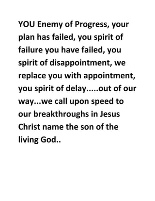 YOU Enemy of Progress, your 
plan has failed, you spirit of 
failure you have failed, you 
spirit of disappointment, we 
replace you with appointment, 
you spirit of delay.....out of our 
way...we call upon speed to 
our breakthroughs in Jesus 
Christ name the son of the 
living God.. 

