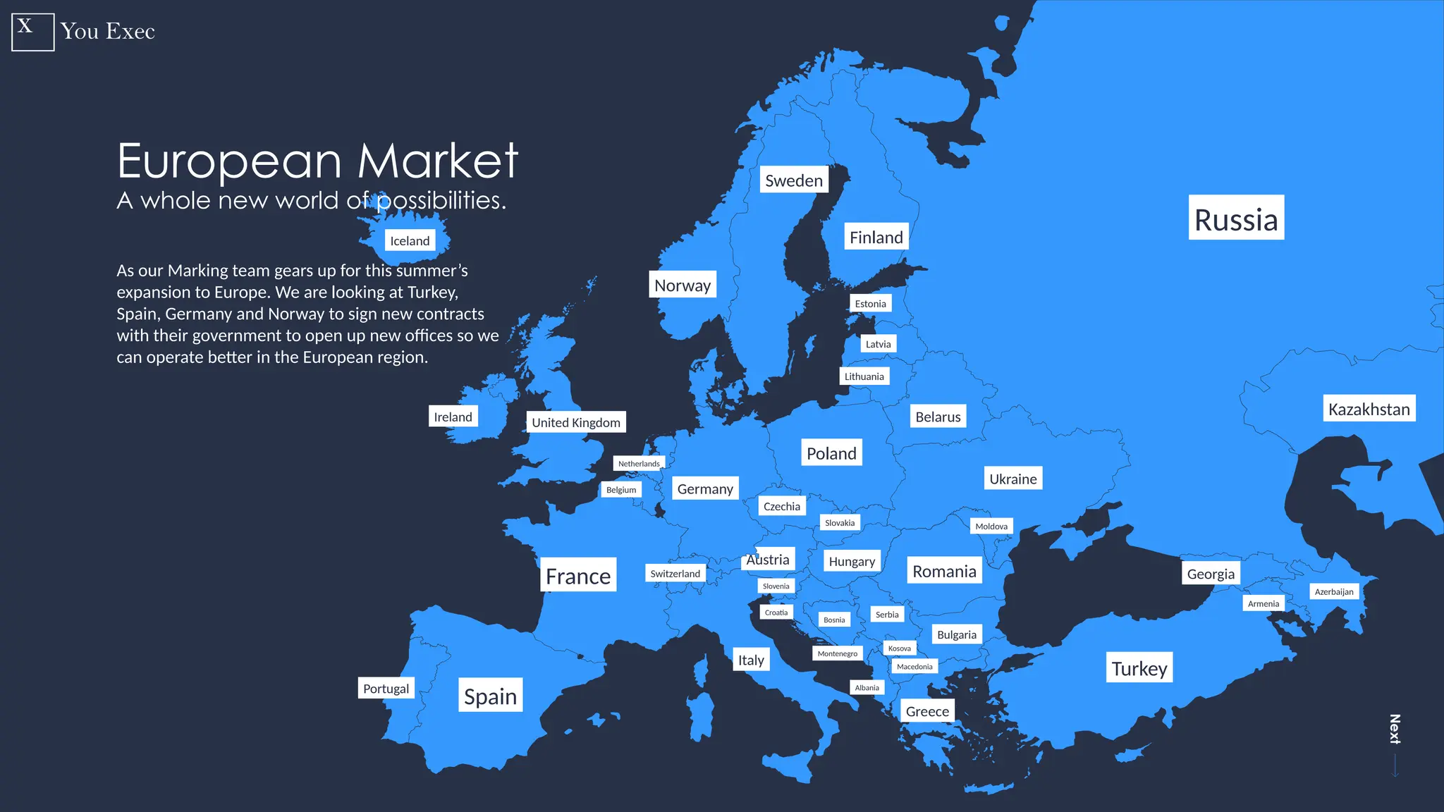 Previous
Next
14
Russia
Finland
Sweden
Norway
Estonia
Latvia
Lithuania
Belarus
Ukraine
Georgia
Armenia
Azerbaijan
Moldova
Romania
Montenegro
Serbia
Hungary
Turkey
Croatia
Bosnia
Kosova
Macedonia
Albania
Greece
Italy
Slovakia
Czechia
Poland
Austria
Switzerland
France
Spain
Portugal
Ireland United Kingdom
Iceland
Belgium
Netherlands
Slovenia
Bulgaria
Kazakhstan
European Market
A whole new world of possibilities.
As our Marking team gears up for this summer’s
expansion to Europe. We are looking at Turkey,
Spain, Germany and Norway to sign new contracts
with their government to open up new offices so we
can operate better in the European region.
Germany
 