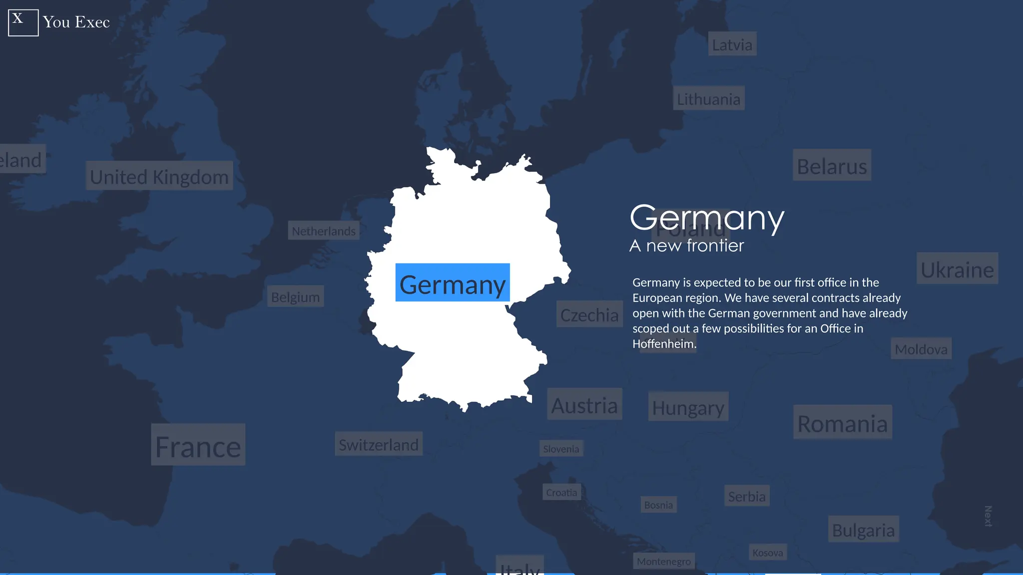 Previous
Next
15
Latvia
Lithuania
Belarus
Ukraine
Moldova
Romania
Montenegro
Serbia
Hungary
Croatia
Bosnia
Kosova
Slovakia
Czechia
Poland
Austria
Switzerland
France
eland
United Kingdom
Belgium
Netherlands
Slovenia
Bulgaria
Germany
Germany
A new frontier
Germany is expected to be our first office in the
European region. We have several contracts already
open with the German government and have already
scoped out a few possibilities for an Office in
Hoffenheim.
 