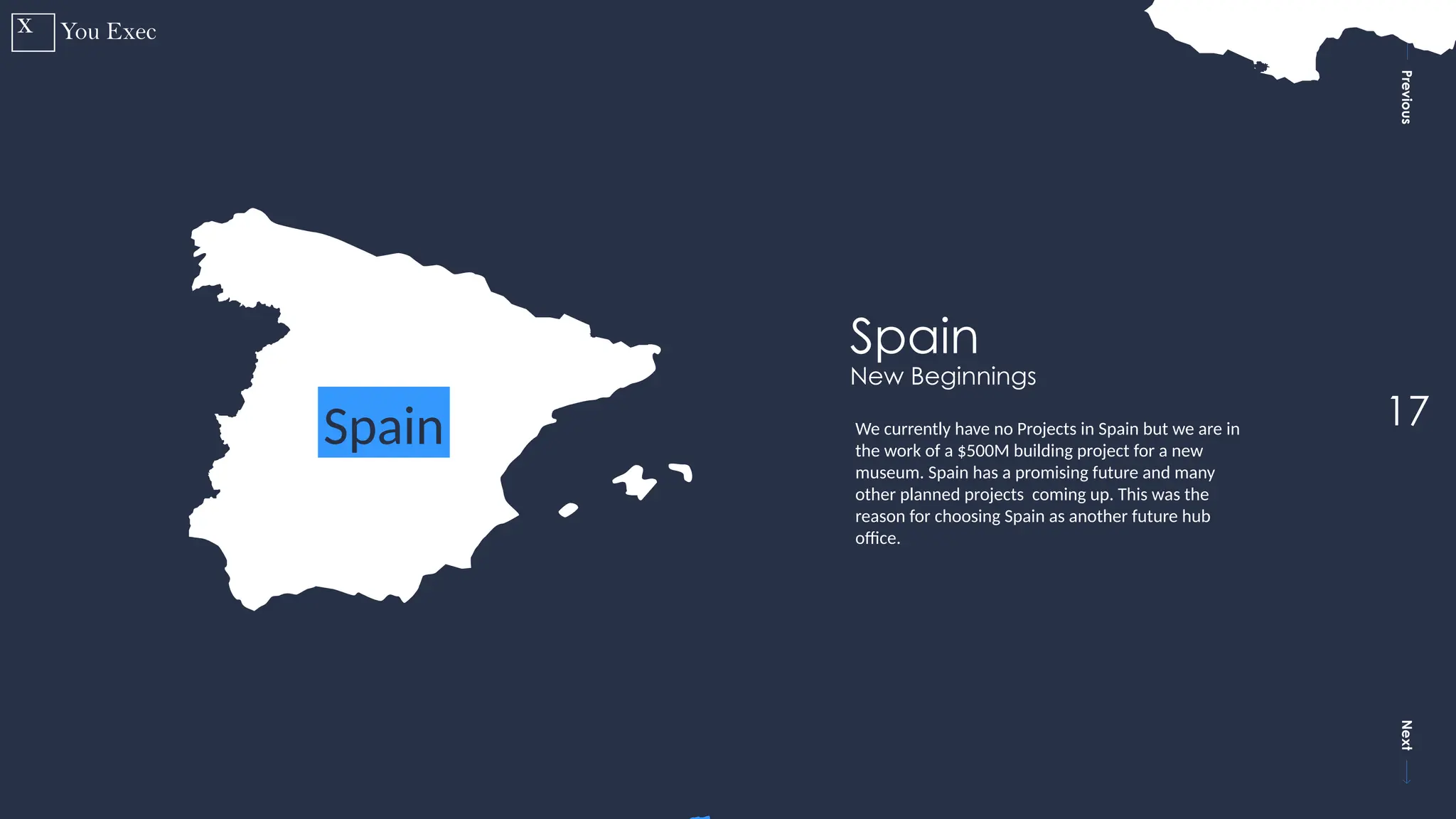 Previous
Next
17
Spain
Spain
New Beginnings
We currently have no Projects in Spain but we are in
the work of a $500M building project for a new
museum. Spain has a promising future and many
other planned projects coming up. This was the
reason for choosing Spain as another future hub
office.
 