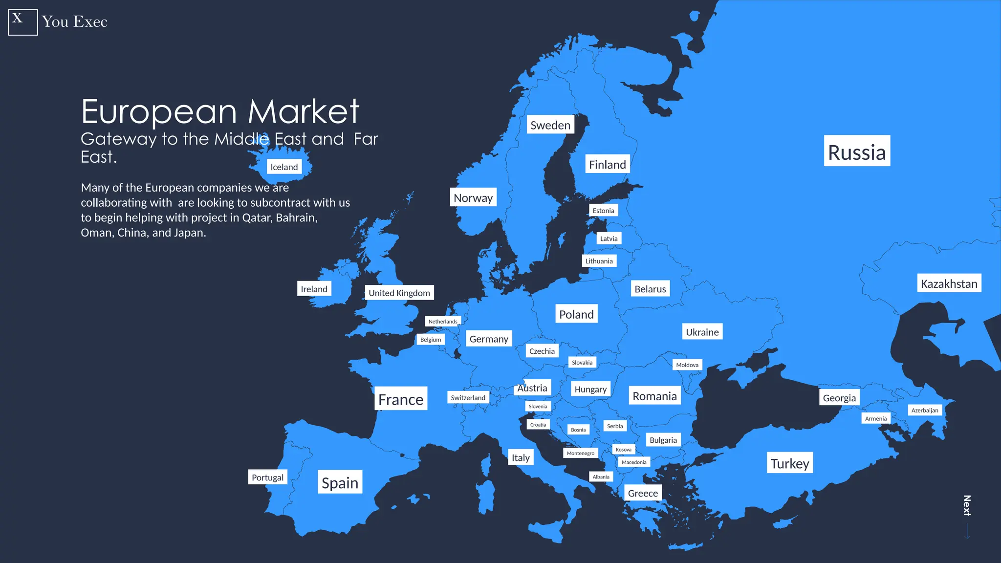 Previous
Next
18
Russia
Finland
Sweden
Norway
Estonia
Latvia
Lithuania
Belarus
Ukraine
Georgia
Armenia
Azerbaijan
Moldova
Romania
Montenegro
Serbia
Hungary
Turkey
Croatia
Bosnia
Kosova
Macedonia
Albania
Greece
Italy
Slovakia
Czechia
Poland
Austria
Switzerland
France
Spain
Portugal
Ireland United Kingdom
Iceland
Belgium
Netherlands
Slovenia
Bulgaria
Kazakhstan
European Market
Gateway to the Middle East and Far
East.
Many of the European companies we are
collaborating with are looking to subcontract with us
to begin helping with project in Qatar, Bahrain,
Oman, China, and Japan.
Germany
 