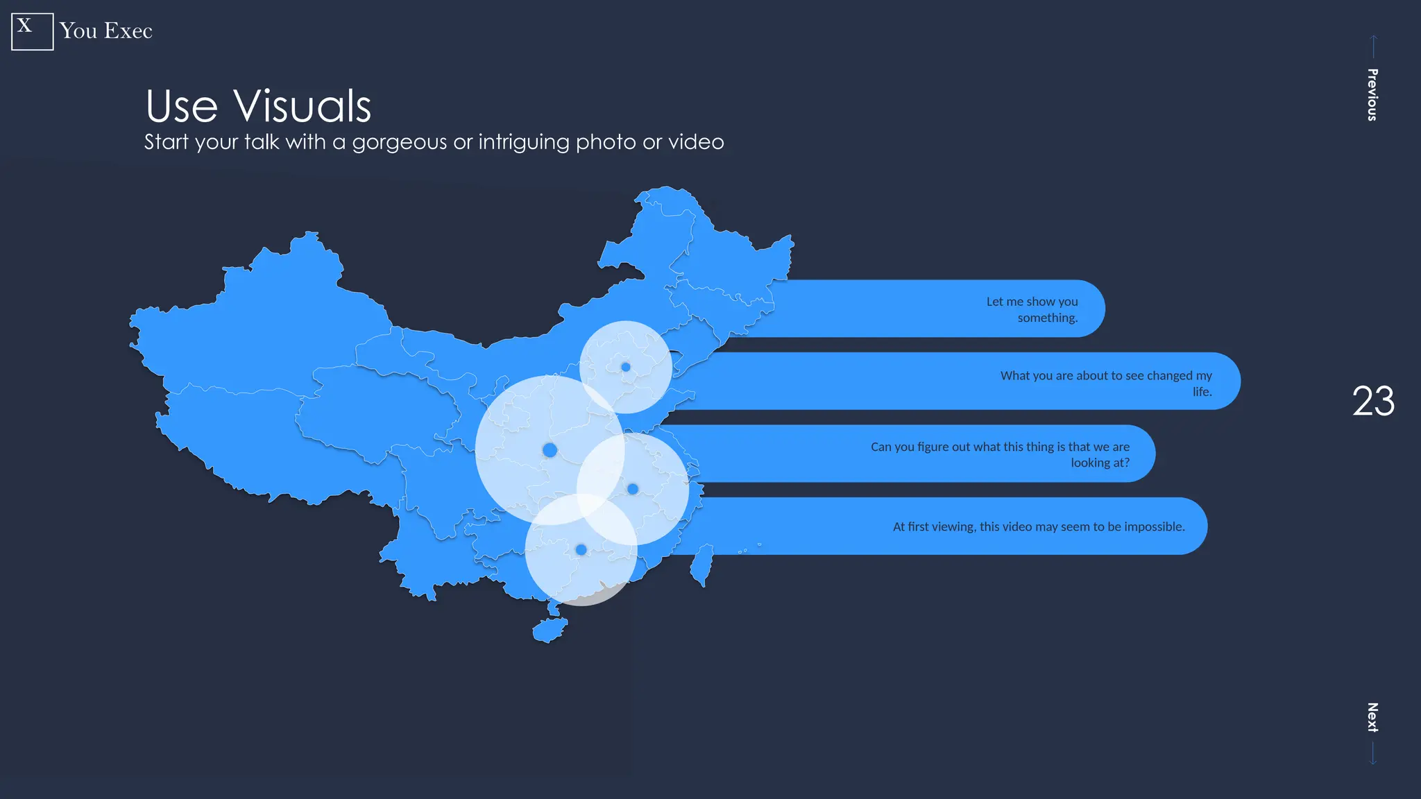 Previous
Next
23
Let me show you
something.
What you are about to see changed my
life.
Can you figure out what this thing is that we are
looking at?
At first viewing, this video may seem to be impossible.
Use Visuals
Start your talk with a gorgeous or intriguing photo or video
 
