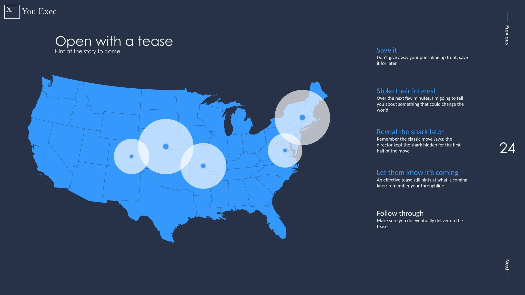 Previous
Next
24
Open with a tease
Hint at the story to come Save it
Don’t give away your punchline up front; save
it for later
Stoke their interest
Over the next few minutes, I’m going to tell
you about something that could change the
world
Reveal the shark later
Remember the classic move Jaws; the
director kept the shark hidden for the first
half of the move
Let them know it’s coming
An effective tease still hints at what is coming
later; remember your throughline
Follow through
Make sure you do eventually deliver on the
tease
 