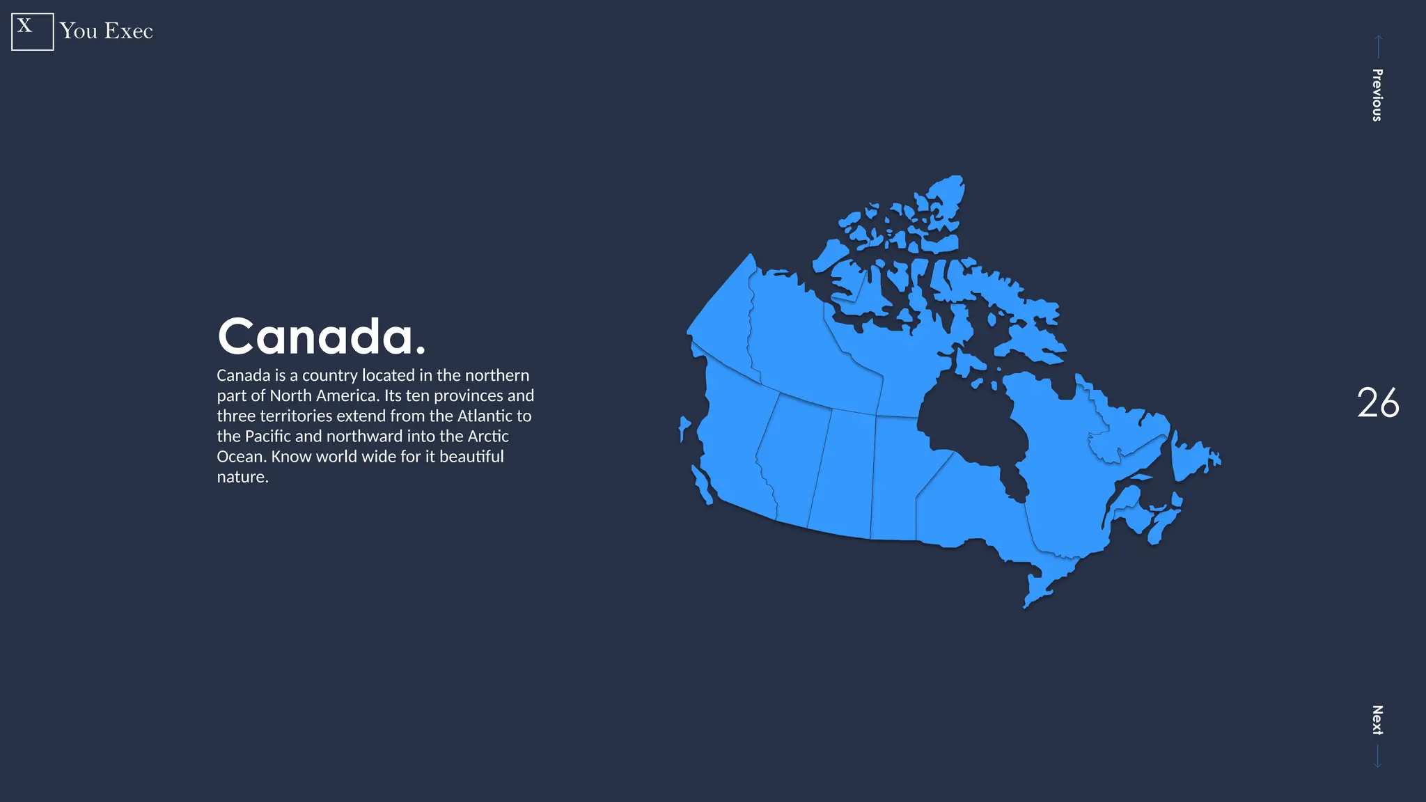Previous
Next
26
Canada.
Canada is a country located in the northern
part of North America. Its ten provinces and
three territories extend from the Atlantic to
the Pacific and northward into the Arctic
Ocean. Know world wide for it beautiful
nature.
 