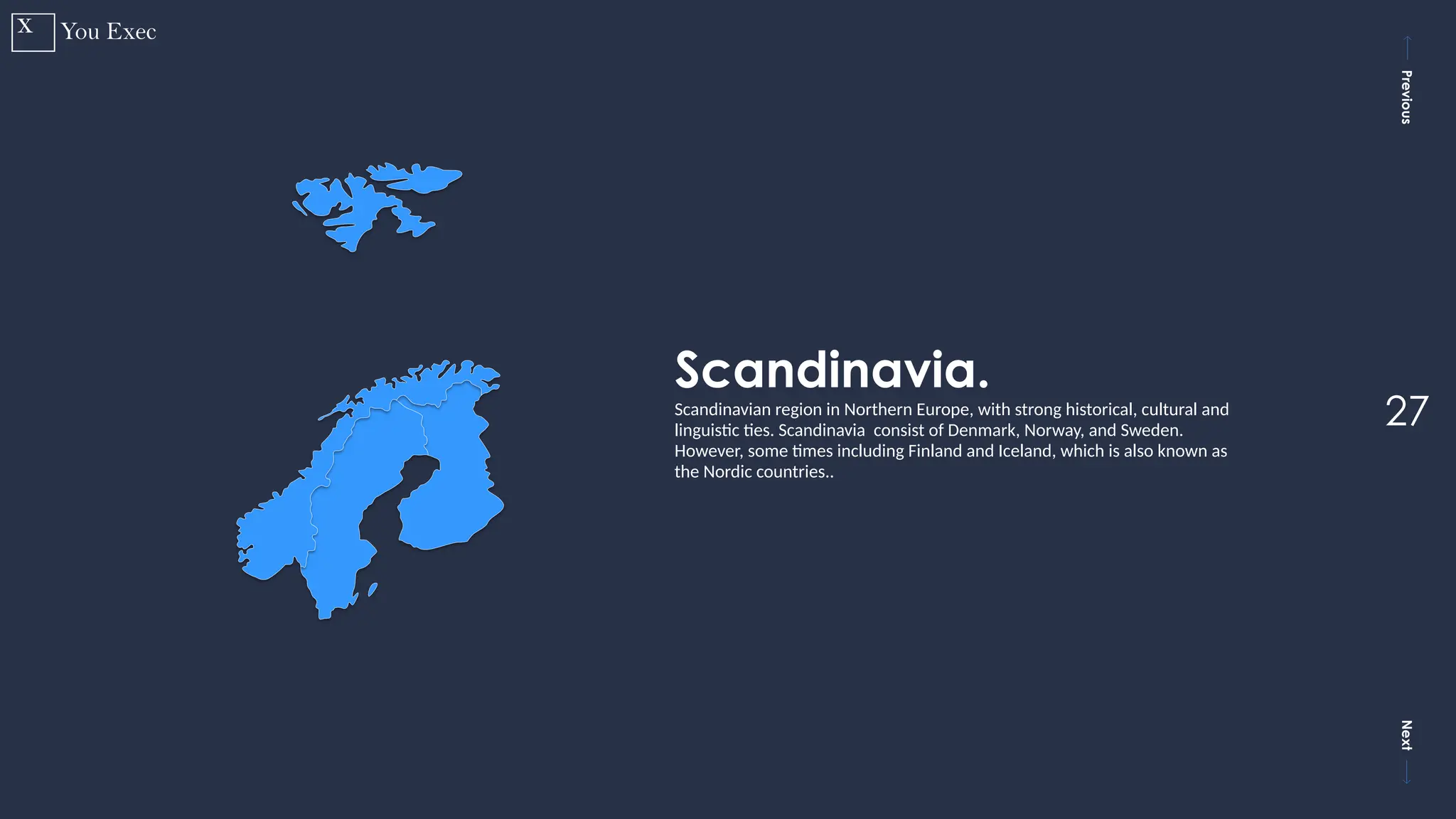Previous
Next
27
Scandinavia.
Scandinavian region in Northern Europe, with strong historical, cultural and
linguistic ties. Scandinavia consist of Denmark, Norway, and Sweden.
However, some times including Finland and Iceland, which is also known as
the Nordic countries..
 