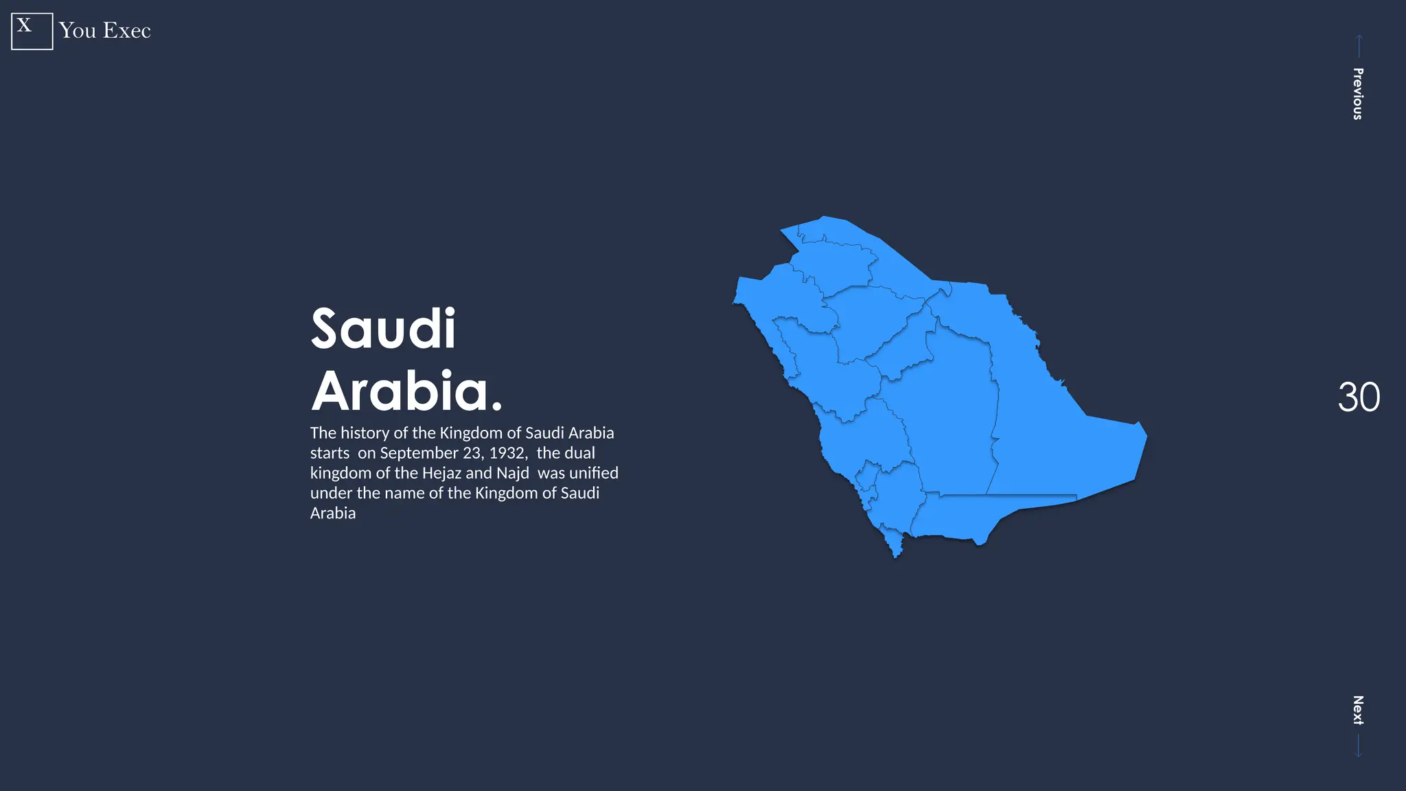 Previous
Next
30
Saudi
Arabia.
The history of the Kingdom of Saudi Arabia
starts on September 23, 1932, the dual
kingdom of the Hejaz and Najd was unified
under the name of the Kingdom of Saudi
Arabia
 