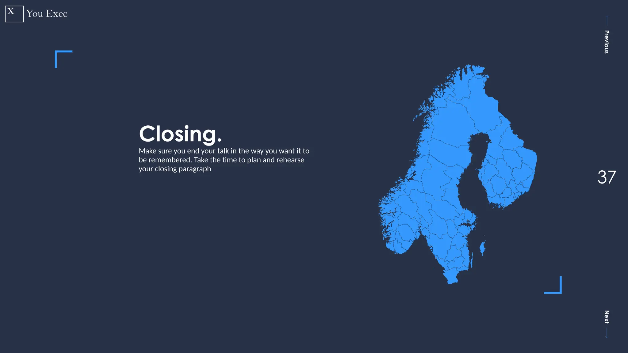 Previous
Next
37
Closing.
Make sure you end your talk in the way you want it to
be remembered. Take the time to plan and rehearse
your closing paragraph
 