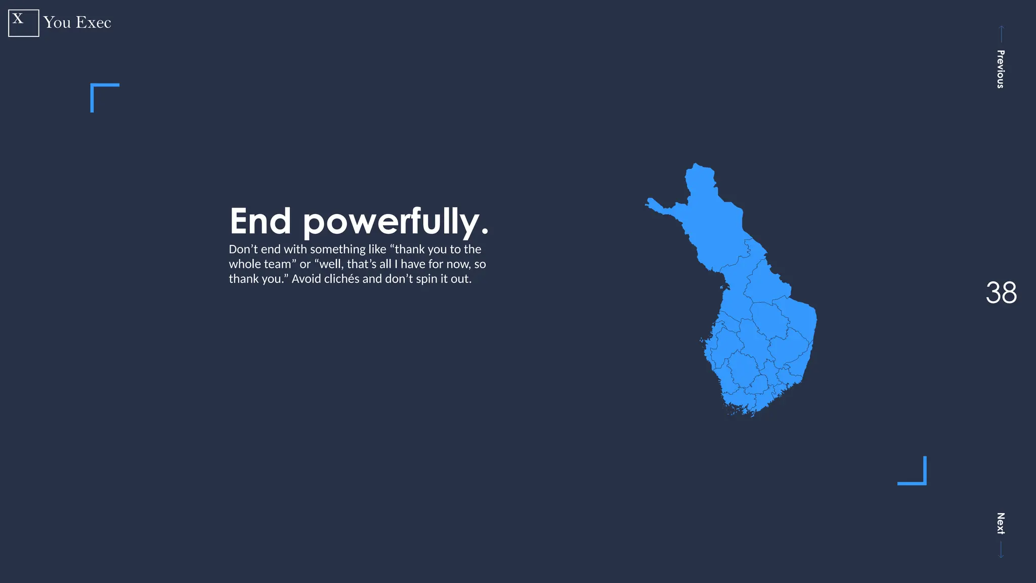Previous
Next
38
End powerfully.
Don’t end with something like “thank you to the
whole team” or “well, that’s all I have for now, so
thank you.” Avoid clichés and don’t spin it out.
 