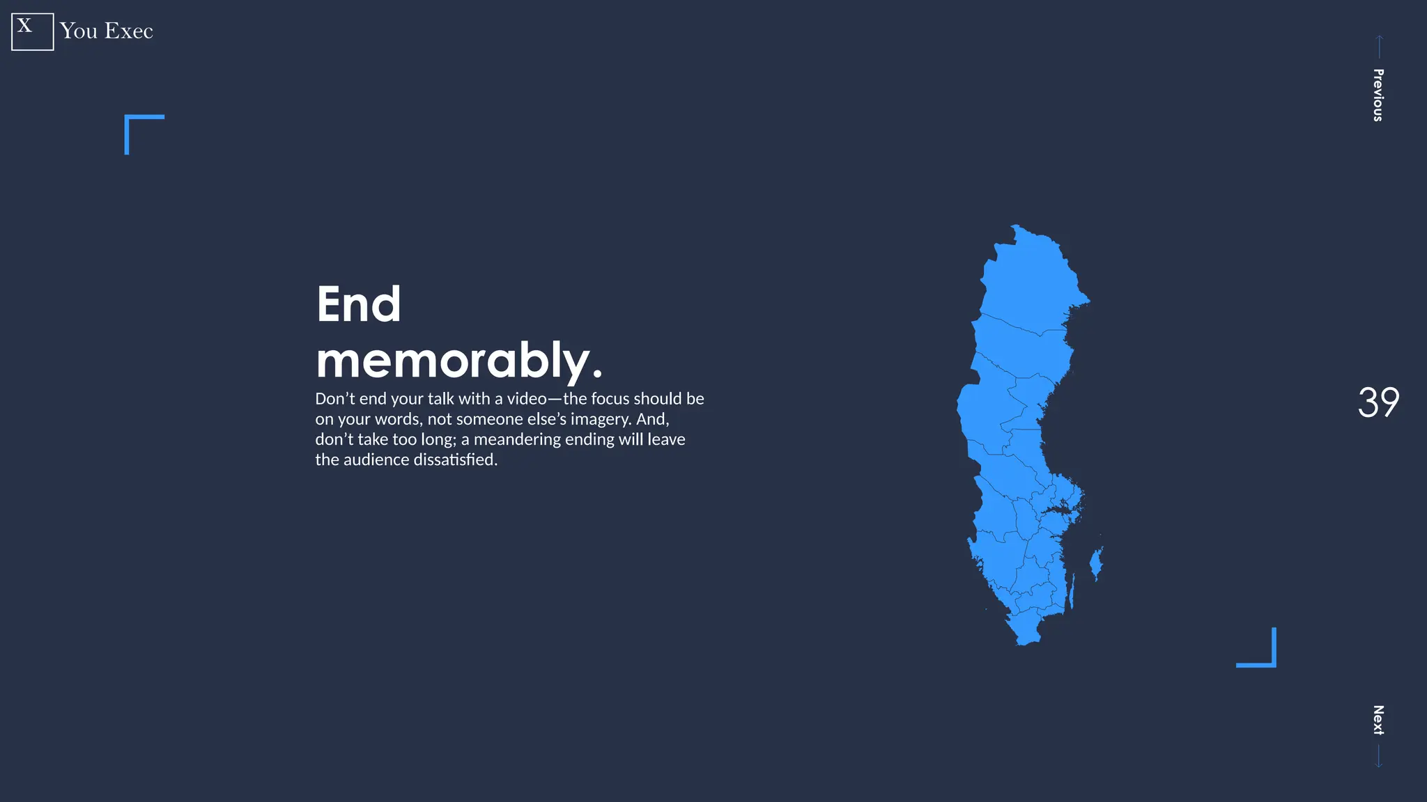 Previous
Next
39
End
memorably.
Don’t end your talk with a video—the focus should be
on your words, not someone else’s imagery. And,
don’t take too long; a meandering ending will leave
the audience dissatisfied.
 