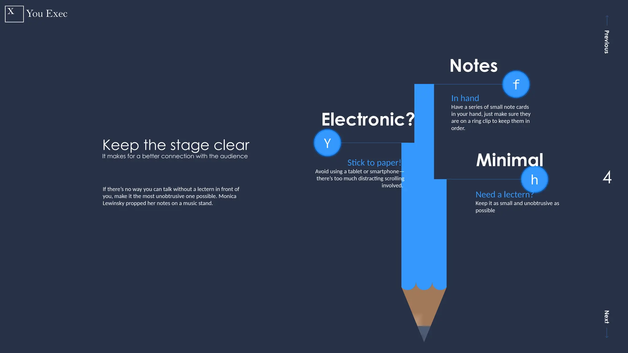 Previous
Next
4
Y
Stick to paper!t
Avoid using a tablet or smartphone—
there’s too much distracting scrolling
involved.
Electronic?
h
Need a lectern?
Keep it as small and unobtrusive as
possible
Minimal
f
In hand
Have a series of small note cards
in your hand, just make sure they
are on a ring clip to keep them in
order.
Notes
Keep the stage clear
It makes for a better connection with the audience
If there’s no way you can talk without a lectern in front of
you, make it the most unobtrusive one possible. Monica
Lewinsky propped her notes on a music stand.
 