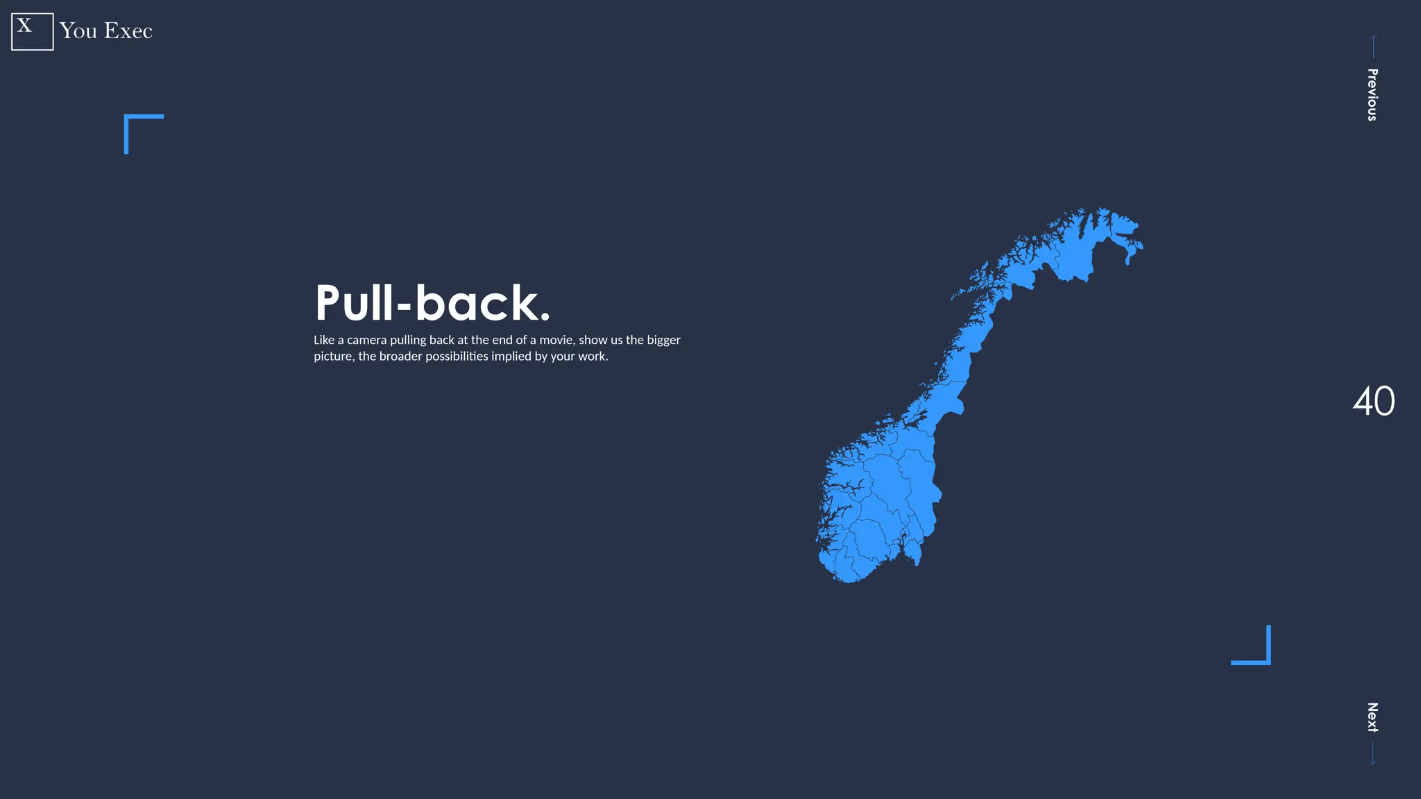 Previous
Next
40
Pull-back.
Like a camera pulling back at the end of a movie, show us the bigger
picture, the broader possibilities implied by your work.
 