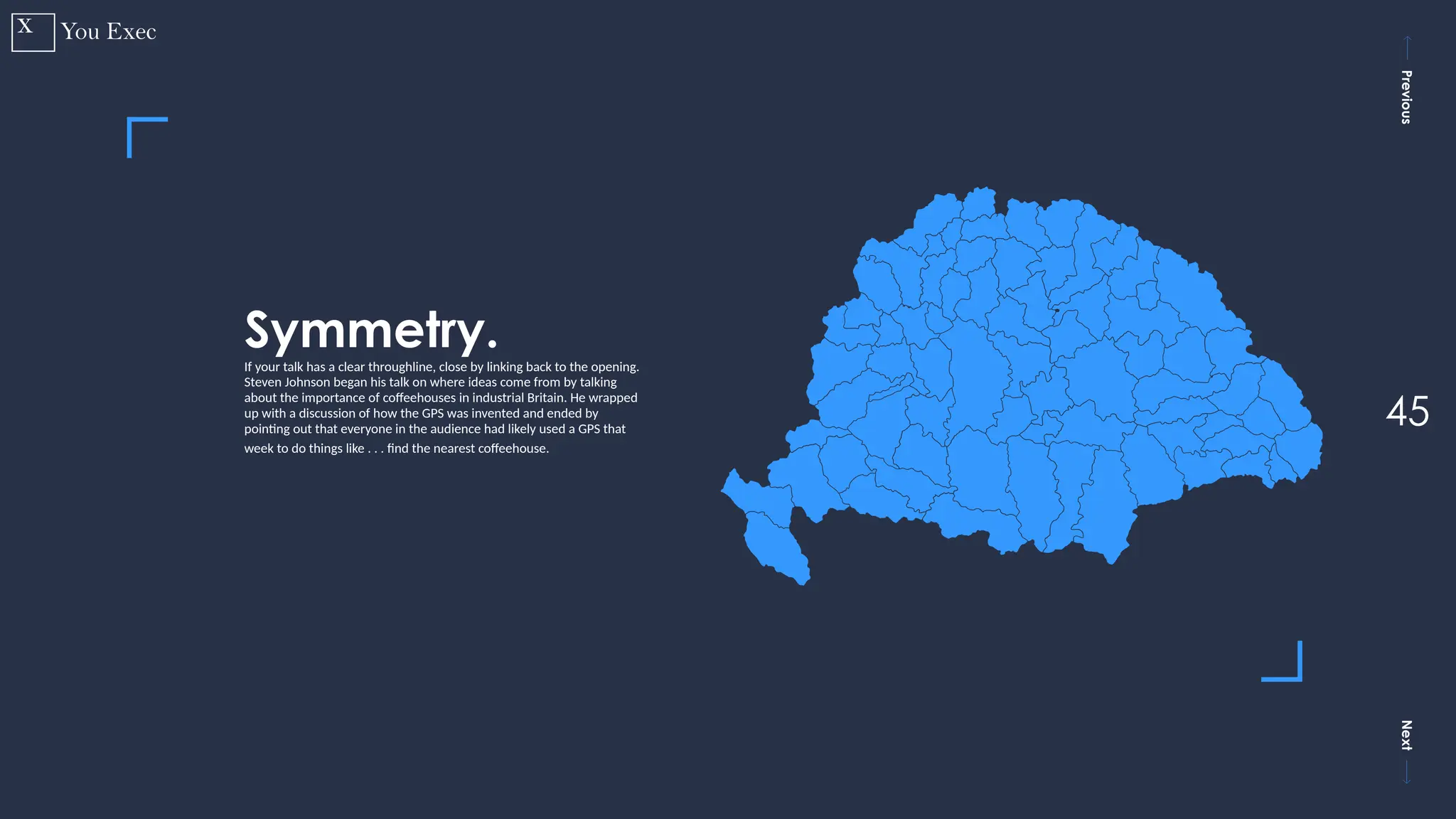 Previous
Next
45
Symmetry.
If your talk has a clear throughline, close by linking back to the opening.
Steven Johnson began his talk on where ideas come from by talking
about the importance of coffeehouses in industrial Britain. He wrapped
up with a discussion of how the GPS was invented and ended by
pointing out that everyone in the audience had likely used a GPS that
week to do things like . . . find the nearest coffeehouse.
 