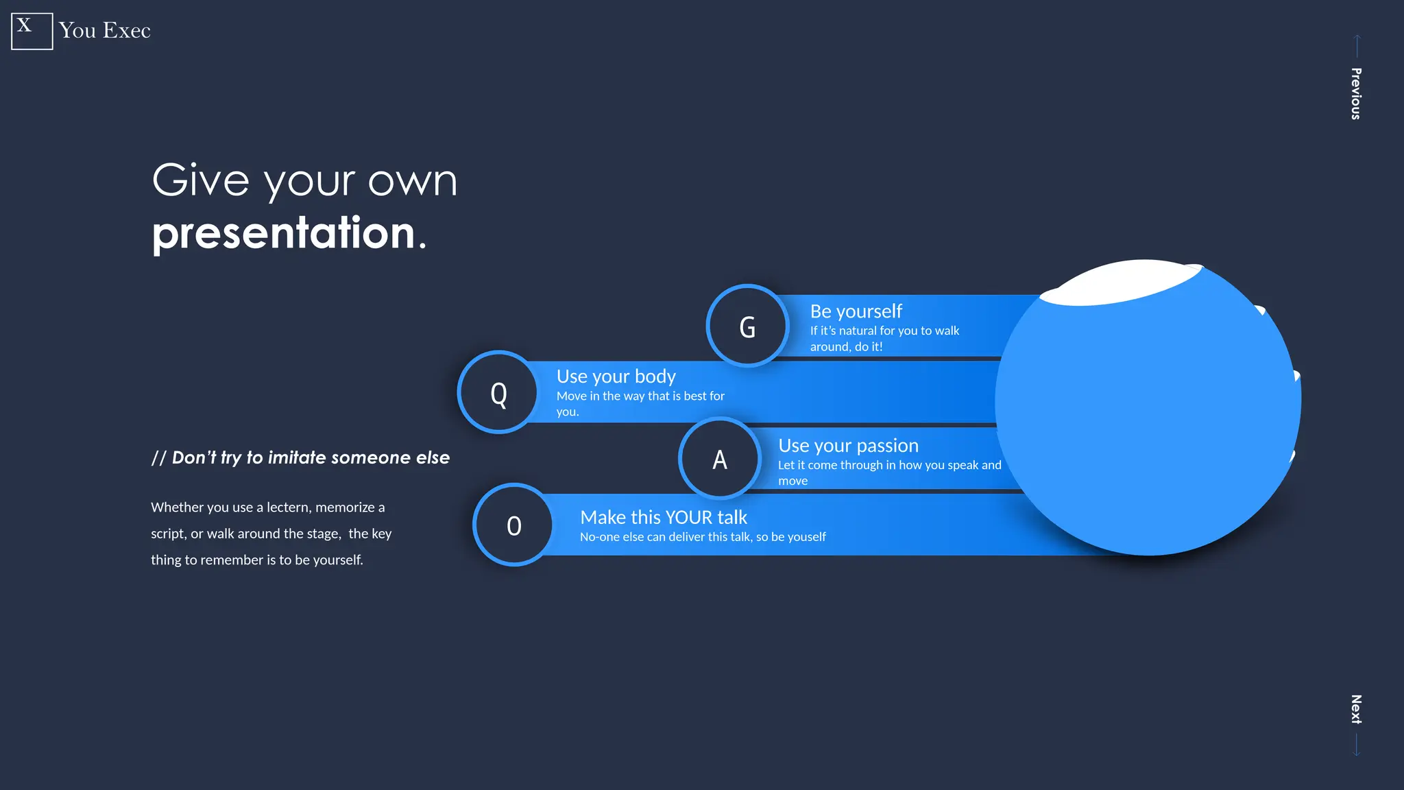 Previous
Next
9
O Make this YOUR talk
No-one else can deliver this talk, so be youself
Q
Use your body
Move in the way that is best for
you.
A
Use your passion
Let it come through in how you speak and
move
G
Be yourself
If it’s natural for you to walk
around, do it!
Whether you use a lectern, memorize a
script, or walk around the stage, the key
thing to remember is to be yourself.
Give your own
presentation.
// Don’t try to imitate someone else
 