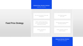 Fixed Price Strategy
PREMIUM PRICING STRATEGY
(HIGH PRICE STRATEGY)
PROMOTIONAL PRICING STRATEGY
(LOW PRICE STRATEGY)
Price is low in the long-term. Pricing image
is developed too.
Problem : customers change quickly as
soon as they find cheaper deals (suppliers
respond with price elasticity)
Example : supermarket, gas
stations etc.
Price is higher than average
set for a price.
The product needs a very good quality or
high image to justify price.
Example : automobiles, clothing and
cosmetic companies.
 