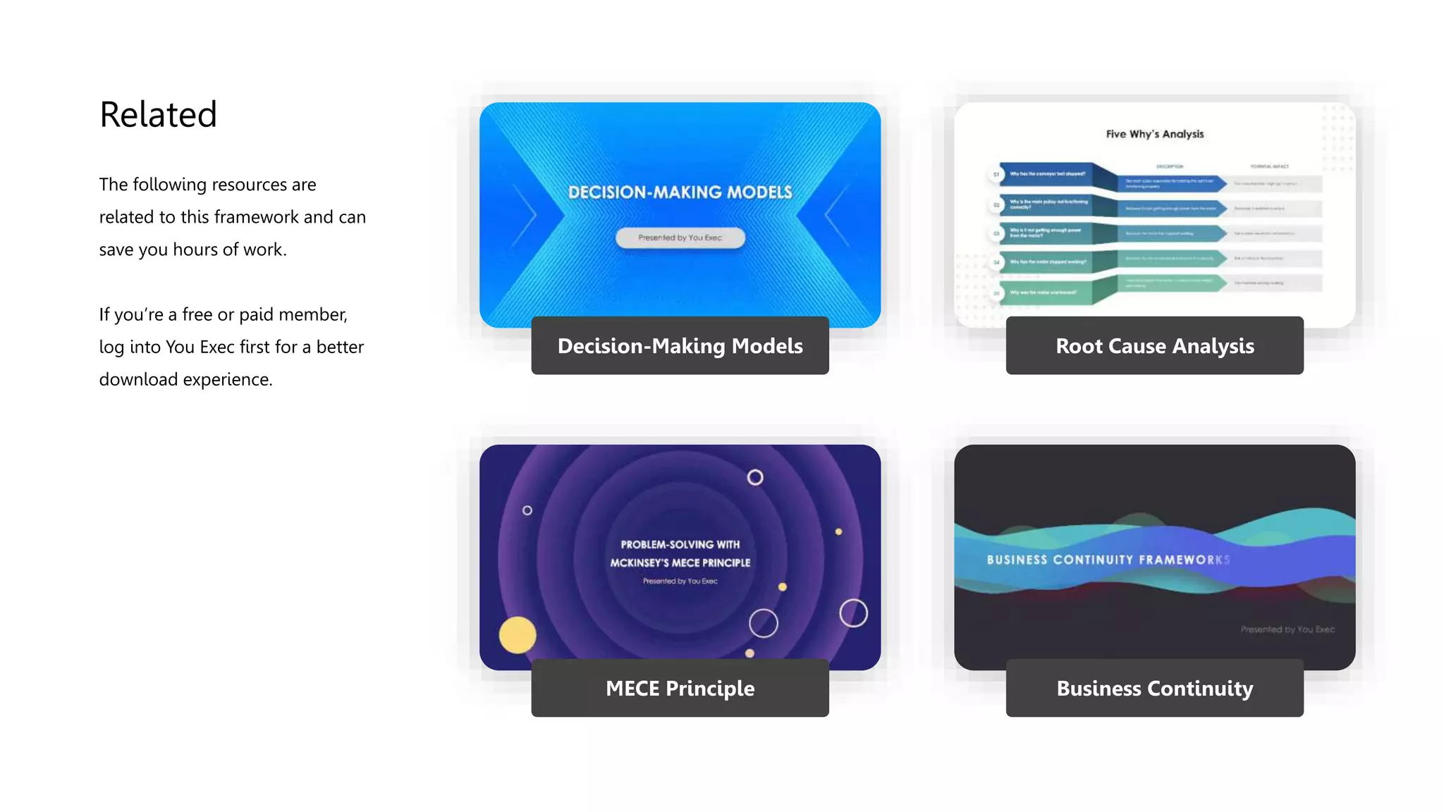 Related
Decision-Making Models Root Cause Analysis
MECE Principle Business Continuity
The following resources are
related to this framework and can
save you hours of work.
If you’re a free or paid member,
log into You Exec first for a better
download experience.
 