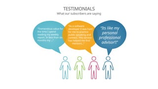 TESTIMONIALS
What our subscribers are saying
“As a software
developer it was hard
for me to practice
public speaking and
connect. This service
has helped me find
mentors…”
“Tremendous value for
the time I spend
reading my weekly
report. In less than six
months my …”
“Its like my
personal
professional
advisor!!”
 
