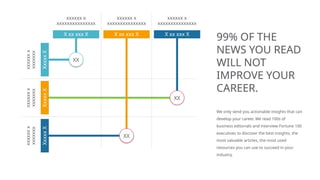 X xx xxx X X xx xxx X
xxxxxx x
xxxxxxxxxxxxxxx
xxxxxx x
xxxxxxxxxxxxxxx
xxxxxx x
xxxxxxxxxxxxxxx
xxxxxx
x
xxxxxxx
xxxxxx
x
xxxxxxx
xxxxxx
x
xxxxxxx
XX
XX
Xxxxx
X
Xxxxx
X
Xxxxx
X
99% OF THE
NEWS YOU READ
WILL NOT
IMPROVE YOUR
CAREER.
We only send you actionable insights that can
develop your career. We read 100s of
business editorials and interview Fortune 100
executives to discover the best insights, the
most valuable articles, the most used
resources you can use to succeed in your
industry.
X xx xxx X
XX
 