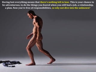 Having lost everything means that there's nothing left to lose. This is your chance to
be adventurous, to do the things you feared when you still had a job, a relationship,
a plan. Now you're free of responsibilities, so why not dive into the unknown?
 