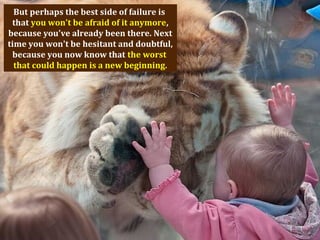 But perhaps the best side of failure is
that you won't be afraid of it anymore,
because you've already been there. Next
time you won't be hesitant and doubtful,
because you now know that the worst
that could happen is a new beginning.
 