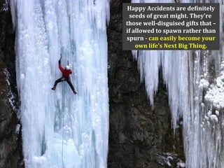 Happy Accidents are definitely
seeds of great might. They're
those well-disguised gifts that –
if allowed to spawn rather than
spurn - can easily become your
own life's Next Big Thing.
 