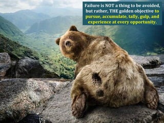 Failure is NOT a thing to be avoided,
but rather, THE golden objective to
pursue, accumulate, tally, gulp, and
experience at every opportunity.
 