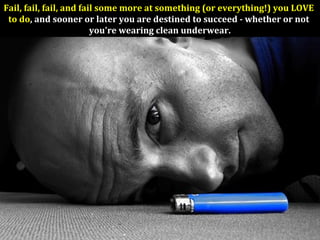 Fail, fail, fail, and fail some more at something (or everything!) you LOVE
to do, and sooner or later you are destined to succeed - whether or not
you're wearing clean underwear.
 