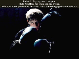 Rule # 1 : Try, try, and try again.
Rule # 2 : Have fun while you are trying.
Rule # 3 : When you make a mistake - fail at something - go back to rule # 1.
 