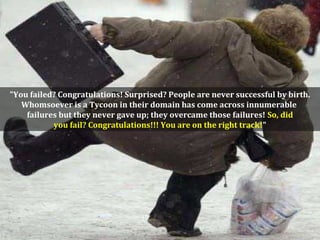 "You failed? Congratulations! Surprised? People are never successful by birth.
Whomsoever is a Tycoon in their domain has come across innumerable
failures but they never gave up; they overcame those failures! So, did
you fail? Congratulations!!! You are on the right track!"
 