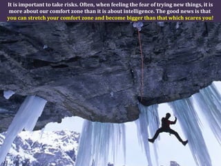 It is important to take risks. Often, when feeling the fear of trying new things, it is
more about our comfort zone than it is about intelligence. The good news is that
you can stretch your comfort zone and become bigger than that which scares you!
 