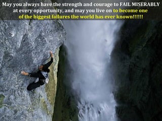 May you always have the strength and courage to FAIL MISERABLY
at every opportunity, and may you live on to become one
of the biggest failures the world has ever known!!!!!!
 