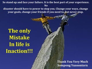 So stand up and face your failure. It is the best part of your experience.
No
disaster should have to power to stop you. Change your ways, change
your goals, change your friends if you need to, but never stop.
The only
Mistake
In life is
Inaction!!!
Thank You Very Much
Sompong Yusoontorn
 