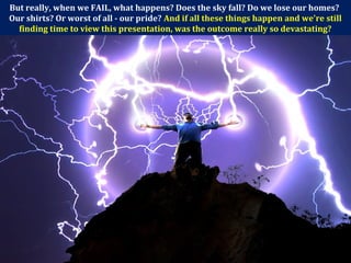 But really, when we FAIL, what happens? Does the sky fall? Do we lose our homes?
Our shirts? Or worst of all - our pride? And if all these things happen and we're still
finding time to view this presentation, was the outcome really so devastating?
 