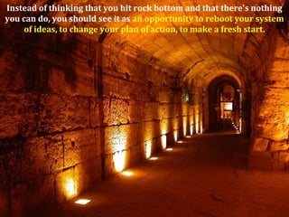 Instead of thinking that you hit rock bottom and that there's nothing
you can do, you should see it as an opportunity to reboot your system
of ideas, to change your plan of action, to make a fresh start.
 