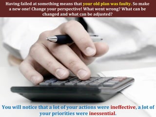 Having failed at something means that your old plan was faulty. So make
a new one! Change your perspective! What went wrong? What can be
changed and what can be adjusted?
You will notice that a lot of your actions were ineffective, a lot of
your priorities were inessential.
 