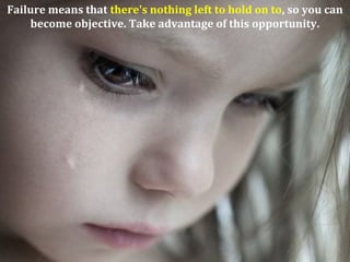 Failure means that there's nothing left to hold on to, so you can
become objective. Take advantage of this opportunity.
 