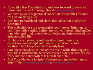 If you like this Presentation , and look forward to see such more files…  visit Amazing Files at  www.Maestro.cjb.net We have uploaded  personal collection of such files for all e-frds  in Amazing Files  Feel free to download and share this collection to all your dear one’s This collection is sure to energize your nerves, brighten up your face with a smile, lighten up your confused mind and let u ponder and think upon the subtleties and intricacies of the enigma called life.  If u have such powerpoint files do submit them to our collection , we will upload them with your name and location:Dont keep them with u only bcoz: Somone somewhere thinks of ur smile n while thinking of u says life is worthwhile. So whenever u r lonely remember it's true, someone somewhere is alive b'coz of u..  Add Your Flavours in Spicy Flavours and make them more Spicy . Visit  www.SpicyFlavours.Cjb.Net   or  www.Maestro.Cjb.Net   