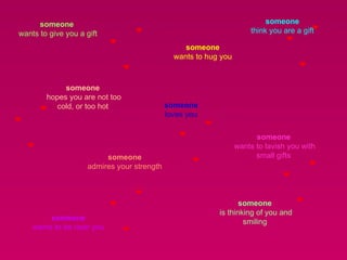someone  wants to give you a gift  someone  think you are a gift  someone  hopes you are not too cold, or too hot  someone  wants to hug you  someone  loves you  someone  wants to lavish you with small gifts  someone  admires your strength  someone  is thinking of you and smiling  someone  wants to be near you  
