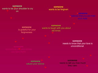 someone  wants to be your shoulder to cry on  someone  wants to be forgiven  someone  is grateful for your forgiveness  someone  wants to laugh with you about old times  someone  remembers you and wishes you were there  someone  needs to know that your love is unconditional  someone values your advice  someone  wants to tell you how much they care  someone  believes that you are their soul mate  